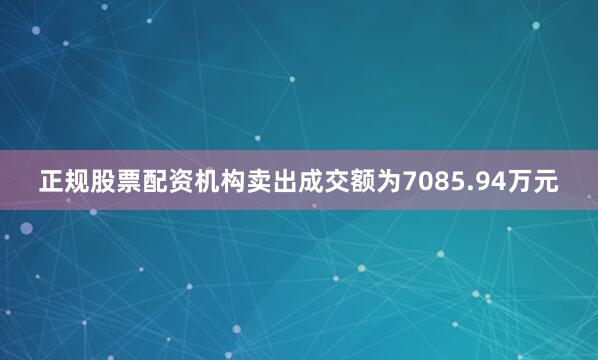 正规股票配资机构卖出成交额为7085.94万元