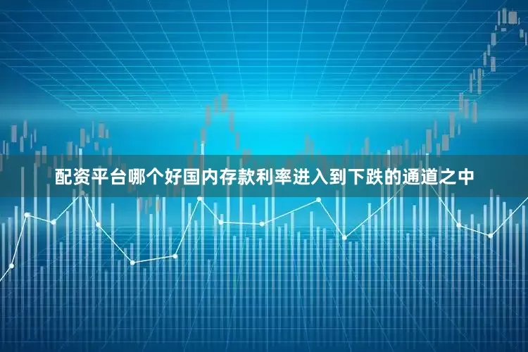 配资平台哪个好国内存款利率进入到下跌的通道之中