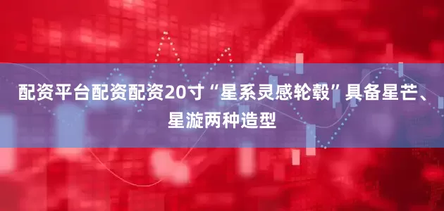 配资平台配资配资20寸“星系灵感轮毂”具备星芒、星漩两种造型