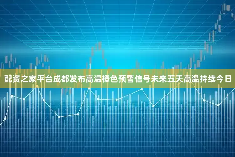 配资之家平台成都发布高温橙色预警信号未来五天高温持续今日