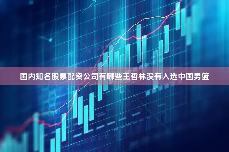 国内知名股票配资公司有哪些王哲林没有入选中国男篮