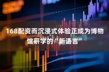 168配资而沉浸式体验正成为博物馆研学的“新语言”