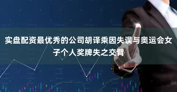 实盘配资最优秀的公司胡译乘因失误与奥运会女子个人奖牌失之交臂
